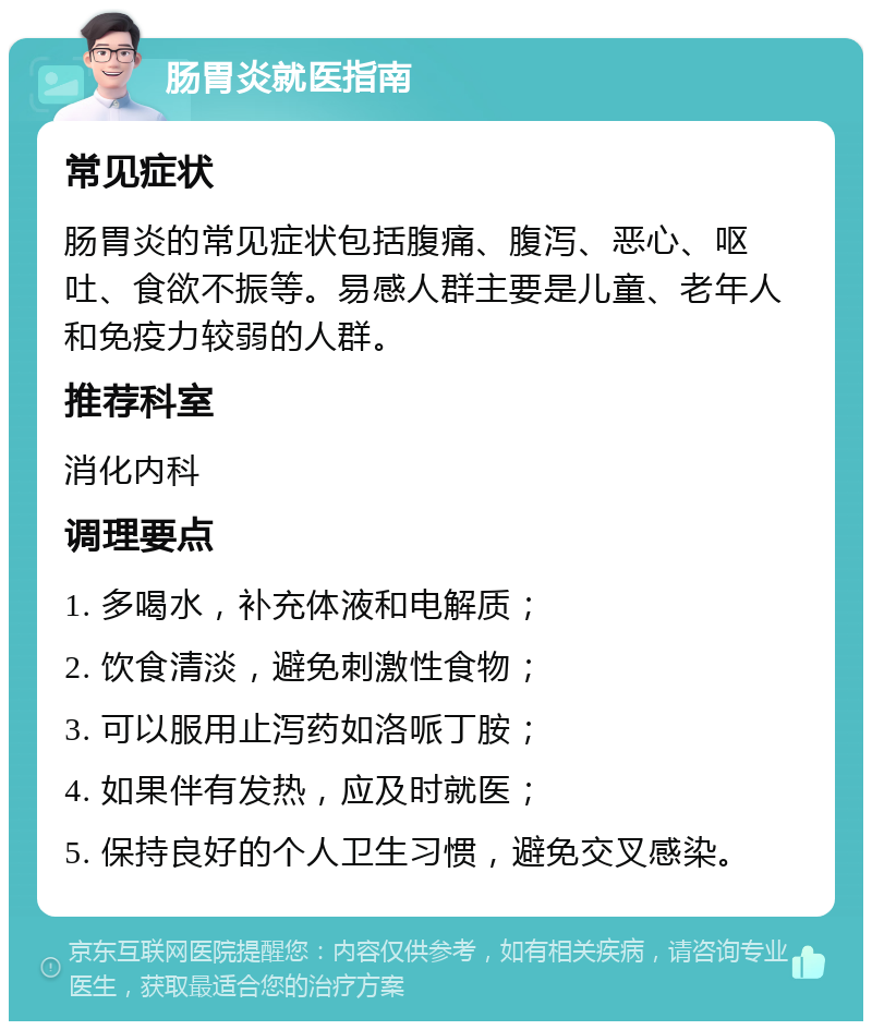 肠胃炎就医指南 常见症状 肠胃炎的常见症状包括腹痛、腹泻、恶心、呕吐、食欲不振等。易感人群主要是儿童、老年人和免疫力较弱的人群。 推荐科室 消化内科 调理要点 1. 多喝水，补充体液和电解质； 2. 饮食清淡，避免刺激性食物； 3. 可以服用止泻药如洛哌丁胺； 4. 如果伴有发热，应及时就医； 5. 保持良好的个人卫生习惯，避免交叉感染。