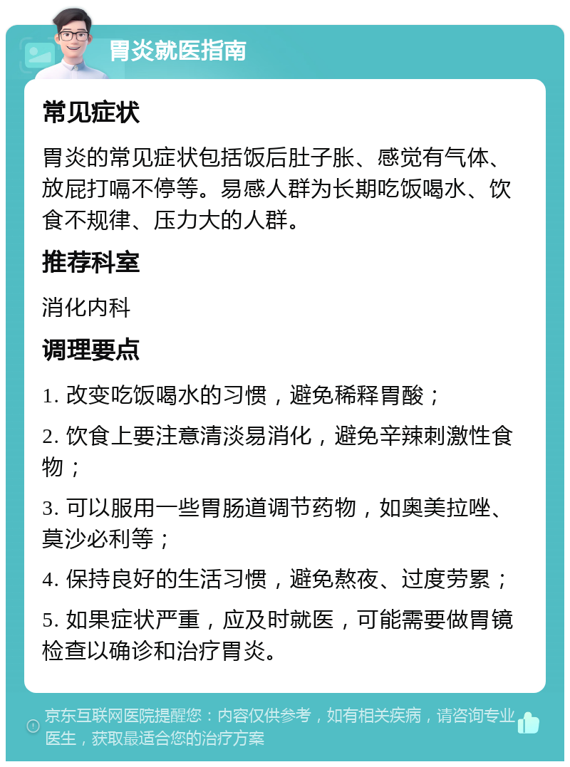 胃炎就医指南 常见症状 胃炎的常见症状包括饭后肚子胀、感觉有气体、放屁打嗝不停等。易感人群为长期吃饭喝水、饮食不规律、压力大的人群。 推荐科室 消化内科 调理要点 1. 改变吃饭喝水的习惯，避免稀释胃酸； 2. 饮食上要注意清淡易消化，避免辛辣刺激性食物； 3. 可以服用一些胃肠道调节药物，如奥美拉唑、莫沙必利等； 4. 保持良好的生活习惯，避免熬夜、过度劳累； 5. 如果症状严重，应及时就医，可能需要做胃镜检查以确诊和治疗胃炎。