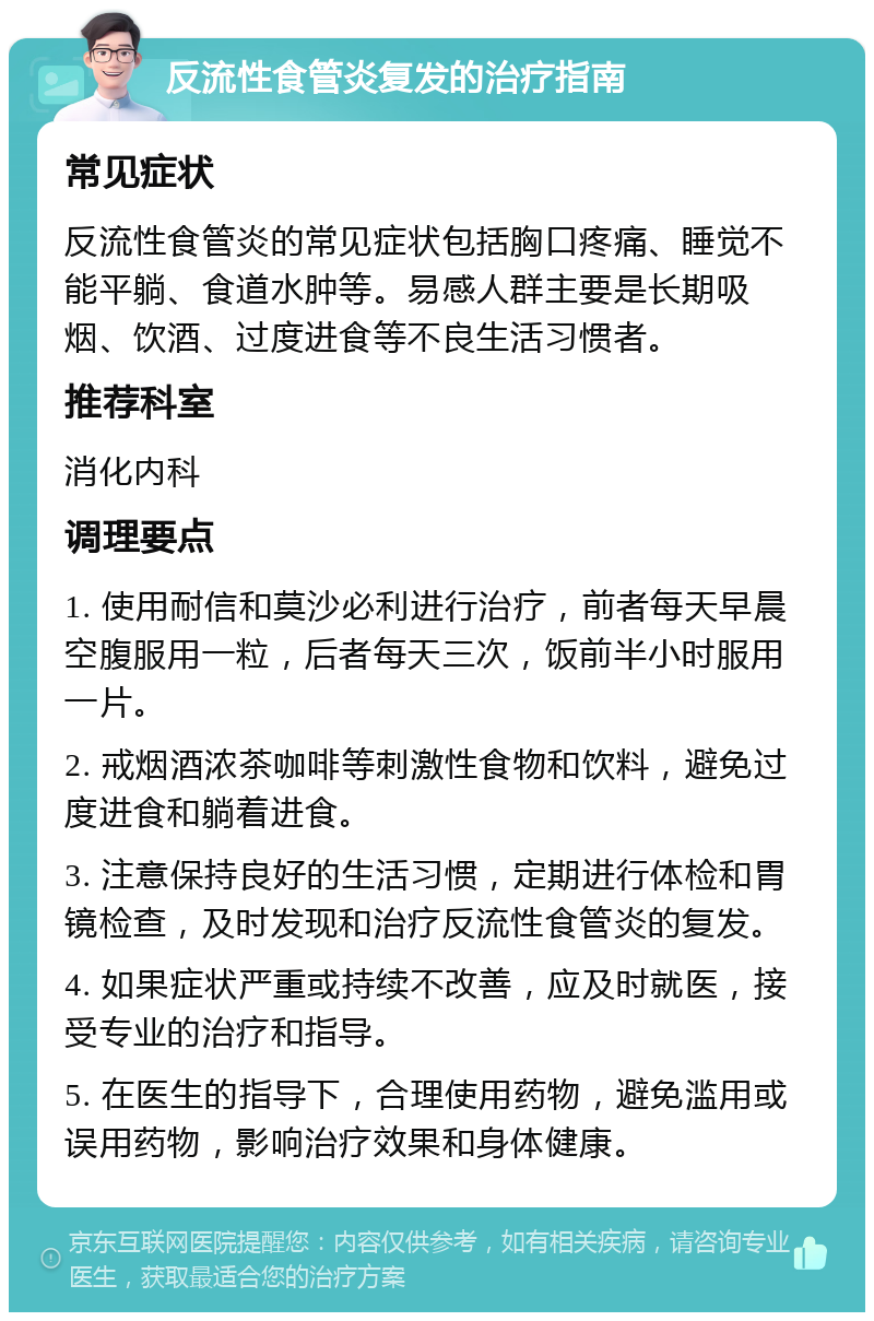 反流性食管炎复发的治疗指南 常见症状 反流性食管炎的常见症状包括胸口疼痛、睡觉不能平躺、食道水肿等。易感人群主要是长期吸烟、饮酒、过度进食等不良生活习惯者。 推荐科室 消化内科 调理要点 1. 使用耐信和莫沙必利进行治疗，前者每天早晨空腹服用一粒，后者每天三次，饭前半小时服用一片。 2. 戒烟酒浓茶咖啡等刺激性食物和饮料，避免过度进食和躺着进食。 3. 注意保持良好的生活习惯，定期进行体检和胃镜检查，及时发现和治疗反流性食管炎的复发。 4. 如果症状严重或持续不改善，应及时就医，接受专业的治疗和指导。 5. 在医生的指导下，合理使用药物，避免滥用或误用药物，影响治疗效果和身体健康。