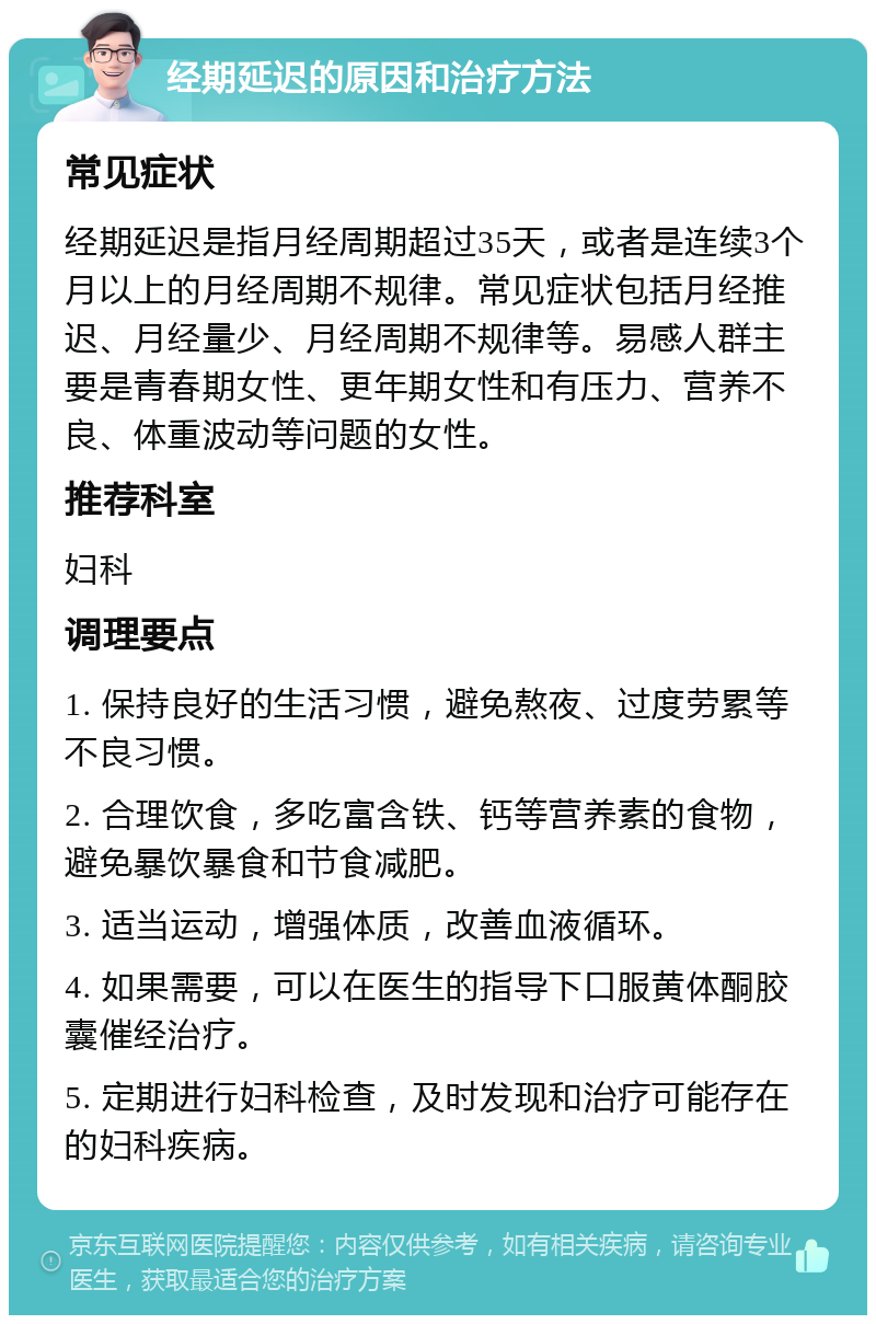 经期延迟的原因和治疗方法 常见症状 经期延迟是指月经周期超过35天，或者是连续3个月以上的月经周期不规律。常见症状包括月经推迟、月经量少、月经周期不规律等。易感人群主要是青春期女性、更年期女性和有压力、营养不良、体重波动等问题的女性。 推荐科室 妇科 调理要点 1. 保持良好的生活习惯，避免熬夜、过度劳累等不良习惯。 2. 合理饮食，多吃富含铁、钙等营养素的食物，避免暴饮暴食和节食减肥。 3. 适当运动，增强体质，改善血液循环。 4. 如果需要，可以在医生的指导下口服黄体酮胶囊催经治疗。 5. 定期进行妇科检查，及时发现和治疗可能存在的妇科疾病。