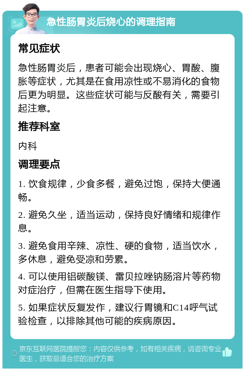 急性肠胃炎后烧心的调理指南 常见症状 急性肠胃炎后，患者可能会出现烧心、胃酸、腹胀等症状，尤其是在食用凉性或不易消化的食物后更为明显。这些症状可能与反酸有关，需要引起注意。 推荐科室 内科 调理要点 1. 饮食规律，少食多餐，避免过饱，保持大便通畅。 2. 避免久坐，适当运动，保持良好情绪和规律作息。 3. 避免食用辛辣、凉性、硬的食物，适当饮水，多休息，避免受凉和劳累。 4. 可以使用铝碳酸镁、雷贝拉唑钠肠溶片等药物对症治疗，但需在医生指导下使用。 5. 如果症状反复发作，建议行胃镜和C14呼气试验检查，以排除其他可能的疾病原因。