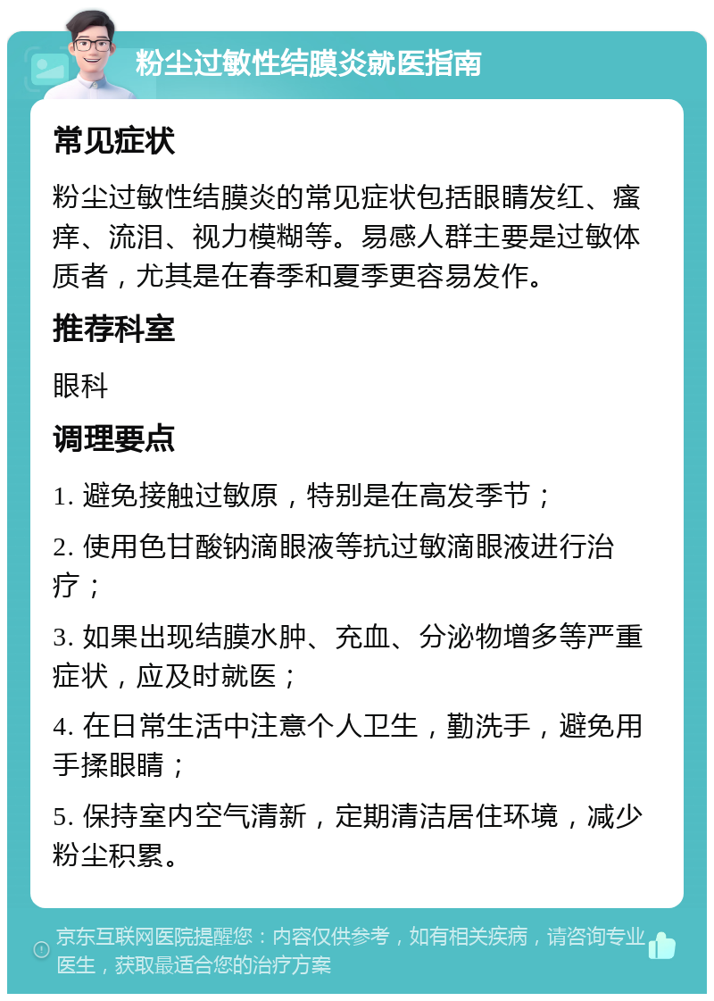 粉尘过敏性结膜炎就医指南 常见症状 粉尘过敏性结膜炎的常见症状包括眼睛发红、瘙痒、流泪、视力模糊等。易感人群主要是过敏体质者，尤其是在春季和夏季更容易发作。 推荐科室 眼科 调理要点 1. 避免接触过敏原，特别是在高发季节； 2. 使用色甘酸钠滴眼液等抗过敏滴眼液进行治疗； 3. 如果出现结膜水肿、充血、分泌物增多等严重症状，应及时就医； 4. 在日常生活中注意个人卫生，勤洗手，避免用手揉眼睛； 5. 保持室内空气清新，定期清洁居住环境，减少粉尘积累。