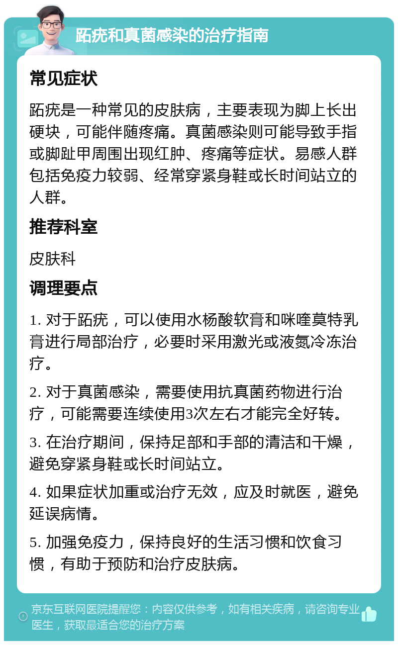 跖疣和真菌感染的治疗指南 常见症状 跖疣是一种常见的皮肤病，主要表现为脚上长出硬块，可能伴随疼痛。真菌感染则可能导致手指或脚趾甲周围出现红肿、疼痛等症状。易感人群包括免疫力较弱、经常穿紧身鞋或长时间站立的人群。 推荐科室 皮肤科 调理要点 1. 对于跖疣，可以使用水杨酸软膏和咪喹莫特乳膏进行局部治疗，必要时采用激光或液氮冷冻治疗。 2. 对于真菌感染，需要使用抗真菌药物进行治疗，可能需要连续使用3次左右才能完全好转。 3. 在治疗期间，保持足部和手部的清洁和干燥，避免穿紧身鞋或长时间站立。 4. 如果症状加重或治疗无效，应及时就医，避免延误病情。 5. 加强免疫力，保持良好的生活习惯和饮食习惯，有助于预防和治疗皮肤病。