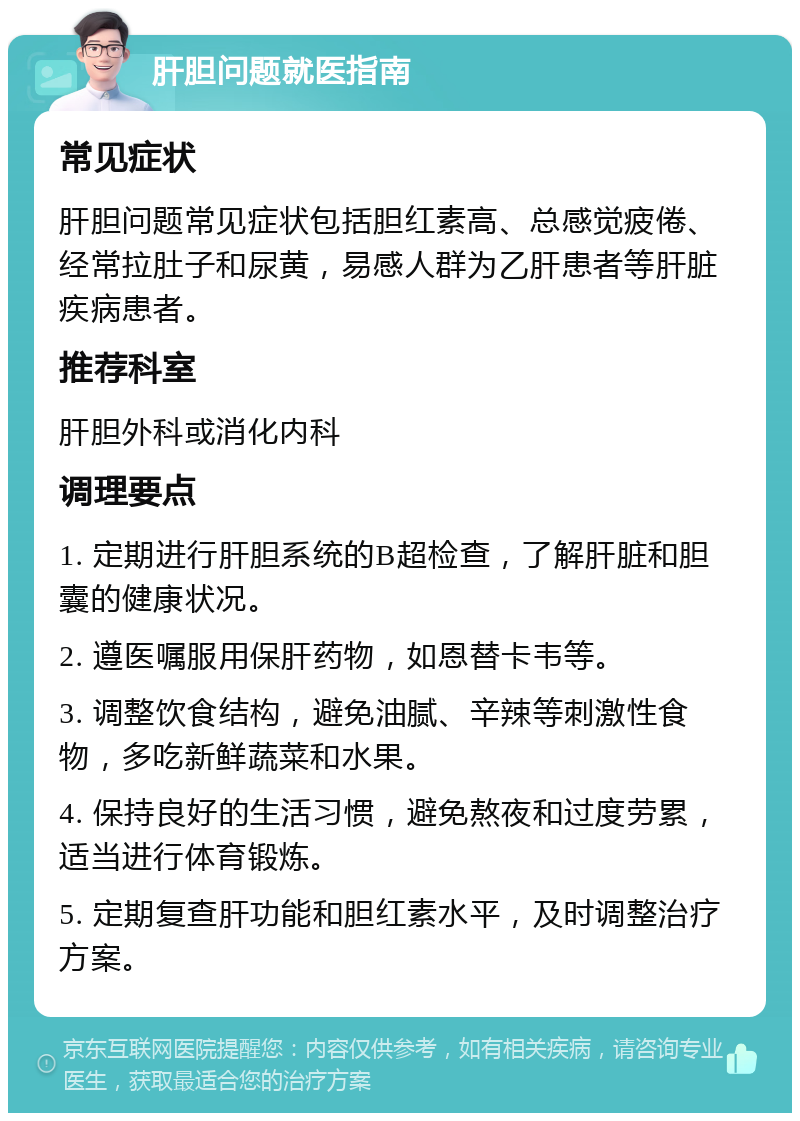 肝胆问题就医指南 常见症状 肝胆问题常见症状包括胆红素高、总感觉疲倦、经常拉肚子和尿黄，易感人群为乙肝患者等肝脏疾病患者。 推荐科室 肝胆外科或消化内科 调理要点 1. 定期进行肝胆系统的B超检查，了解肝脏和胆囊的健康状况。 2. 遵医嘱服用保肝药物，如恩替卡韦等。 3. 调整饮食结构，避免油腻、辛辣等刺激性食物，多吃新鲜蔬菜和水果。 4. 保持良好的生活习惯，避免熬夜和过度劳累，适当进行体育锻炼。 5. 定期复查肝功能和胆红素水平，及时调整治疗方案。