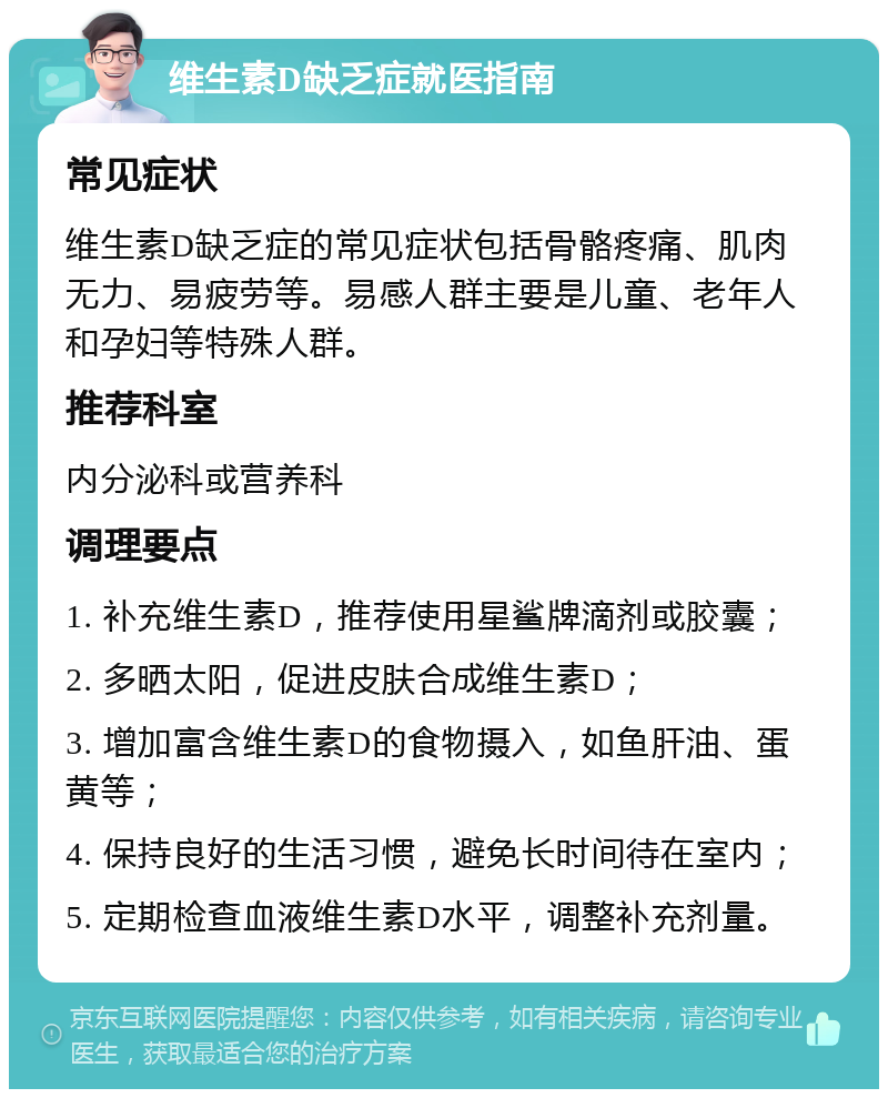 维生素D缺乏症就医指南 常见症状 维生素D缺乏症的常见症状包括骨骼疼痛、肌肉无力、易疲劳等。易感人群主要是儿童、老年人和孕妇等特殊人群。 推荐科室 内分泌科或营养科 调理要点 1. 补充维生素D，推荐使用星鲨牌滴剂或胶囊； 2. 多晒太阳，促进皮肤合成维生素D； 3. 增加富含维生素D的食物摄入，如鱼肝油、蛋黄等； 4. 保持良好的生活习惯，避免长时间待在室内； 5. 定期检查血液维生素D水平，调整补充剂量。