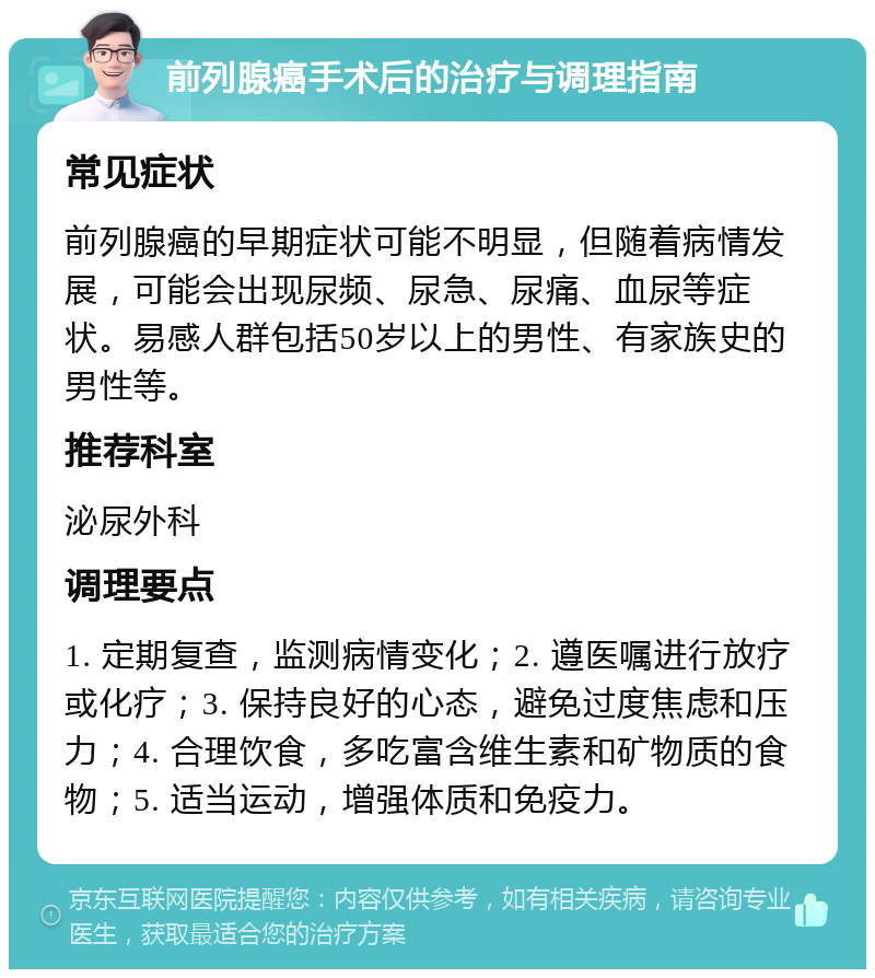 前列腺癌手术后的治疗与调理指南 常见症状 前列腺癌的早期症状可能不明显，但随着病情发展，可能会出现尿频、尿急、尿痛、血尿等症状。易感人群包括50岁以上的男性、有家族史的男性等。 推荐科室 泌尿外科 调理要点 1. 定期复查，监测病情变化；2. 遵医嘱进行放疗或化疗；3. 保持良好的心态，避免过度焦虑和压力；4. 合理饮食，多吃富含维生素和矿物质的食物；5. 适当运动，增强体质和免疫力。