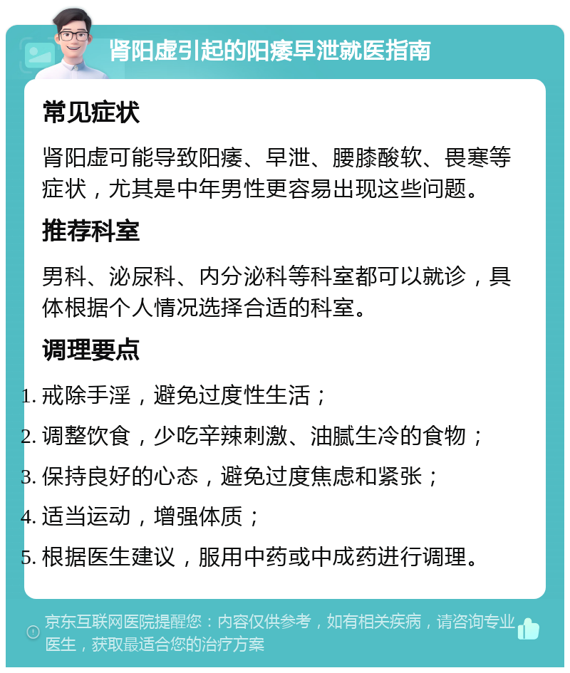 肾阳虚引起的阳痿早泄就医指南 常见症状 肾阳虚可能导致阳痿、早泄、腰膝酸软、畏寒等症状，尤其是中年男性更容易出现这些问题。 推荐科室 男科、泌尿科、内分泌科等科室都可以就诊，具体根据个人情况选择合适的科室。 调理要点 戒除手淫，避免过度性生活； 调整饮食，少吃辛辣刺激、油腻生冷的食物； 保持良好的心态，避免过度焦虑和紧张； 适当运动，增强体质； 根据医生建议，服用中药或中成药进行调理。