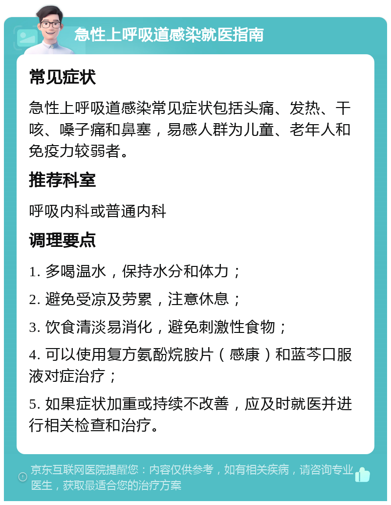 急性上呼吸道感染就医指南 常见症状 急性上呼吸道感染常见症状包括头痛、发热、干咳、嗓子痛和鼻塞，易感人群为儿童、老年人和免疫力较弱者。 推荐科室 呼吸内科或普通内科 调理要点 1. 多喝温水，保持水分和体力； 2. 避免受凉及劳累，注意休息； 3. 饮食清淡易消化，避免刺激性食物； 4. 可以使用复方氨酚烷胺片（感康）和蓝芩口服液对症治疗； 5. 如果症状加重或持续不改善，应及时就医并进行相关检查和治疗。