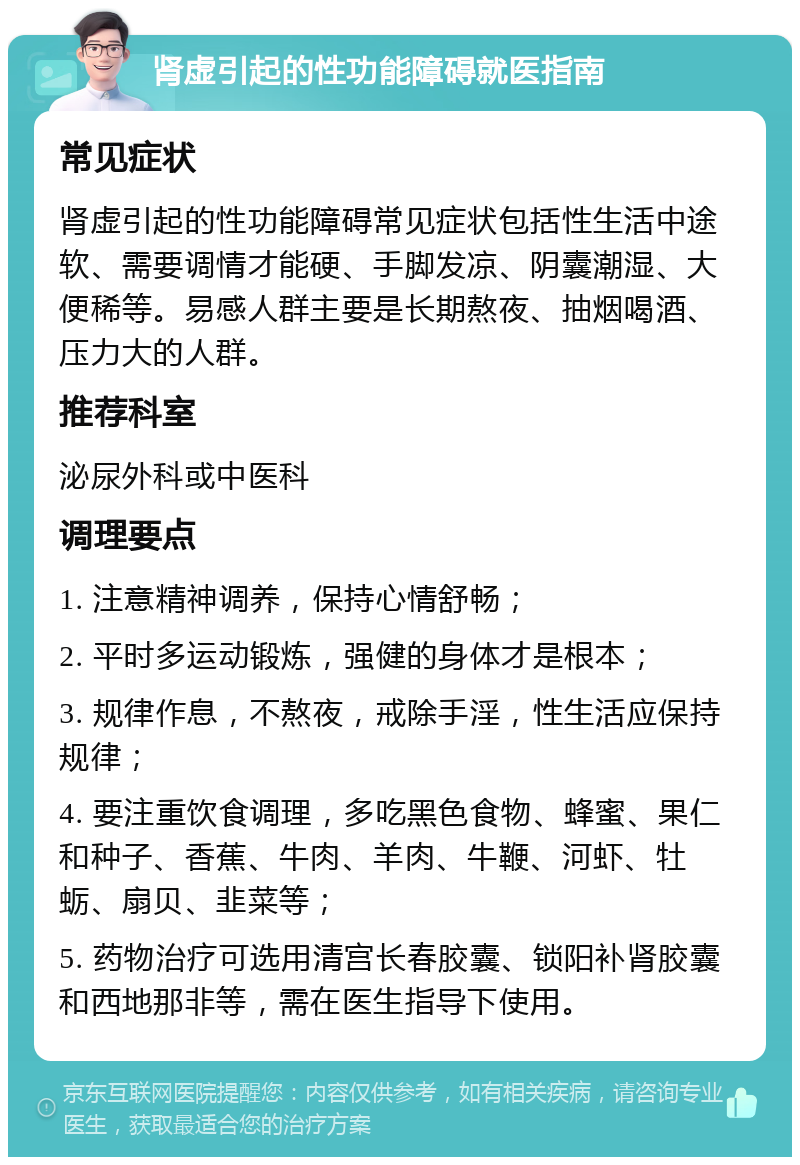 肾虚引起的性功能障碍就医指南 常见症状 肾虚引起的性功能障碍常见症状包括性生活中途软、需要调情才能硬、手脚发凉、阴囊潮湿、大便稀等。易感人群主要是长期熬夜、抽烟喝酒、压力大的人群。 推荐科室 泌尿外科或中医科 调理要点 1. 注意精神调养，保持心情舒畅； 2. 平时多运动锻炼，强健的身体才是根本； 3. 规律作息，不熬夜，戒除手淫，性生活应保持规律； 4. 要注重饮食调理，多吃黑色食物、蜂蜜、果仁和种子、香蕉、牛肉、羊肉、牛鞭、河虾、牡蛎、扇贝、韭菜等； 5. 药物治疗可选用清宫长春胶囊、锁阳补肾胶囊和西地那非等，需在医生指导下使用。