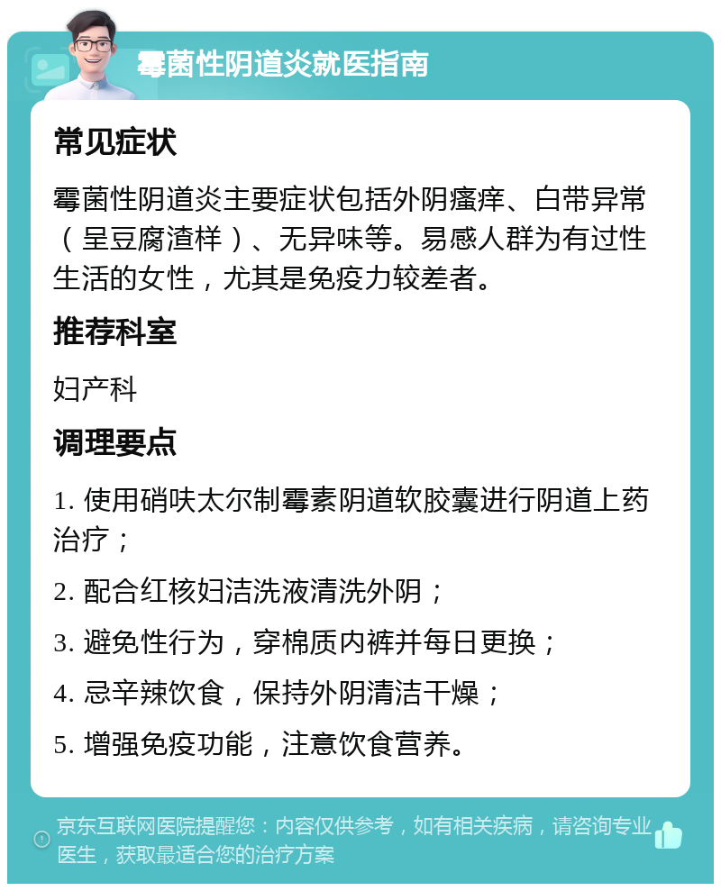 霉菌性阴道炎就医指南 常见症状 霉菌性阴道炎主要症状包括外阴瘙痒、白带异常（呈豆腐渣样）、无异味等。易感人群为有过性生活的女性，尤其是免疫力较差者。 推荐科室 妇产科 调理要点 1. 使用硝呋太尔制霉素阴道软胶囊进行阴道上药治疗； 2. 配合红核妇洁洗液清洗外阴； 3. 避免性行为，穿棉质内裤并每日更换； 4. 忌辛辣饮食，保持外阴清洁干燥； 5. 增强免疫功能，注意饮食营养。