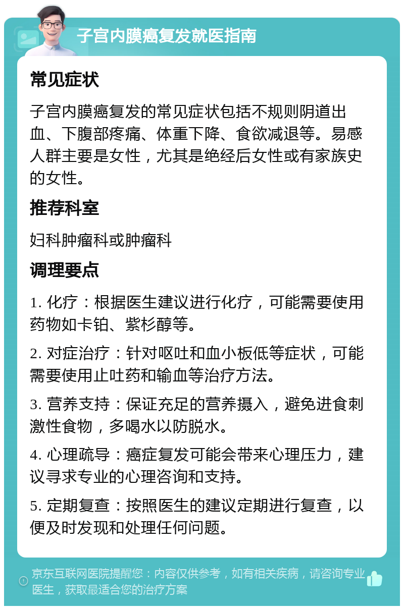 子宫内膜癌复发就医指南 常见症状 子宫内膜癌复发的常见症状包括不规则阴道出血、下腹部疼痛、体重下降、食欲减退等。易感人群主要是女性，尤其是绝经后女性或有家族史的女性。 推荐科室 妇科肿瘤科或肿瘤科 调理要点 1. 化疗：根据医生建议进行化疗，可能需要使用药物如卡铂、紫杉醇等。 2. 对症治疗：针对呕吐和血小板低等症状，可能需要使用止吐药和输血等治疗方法。 3. 营养支持：保证充足的营养摄入，避免进食刺激性食物，多喝水以防脱水。 4. 心理疏导：癌症复发可能会带来心理压力，建议寻求专业的心理咨询和支持。 5. 定期复查：按照医生的建议定期进行复查，以便及时发现和处理任何问题。