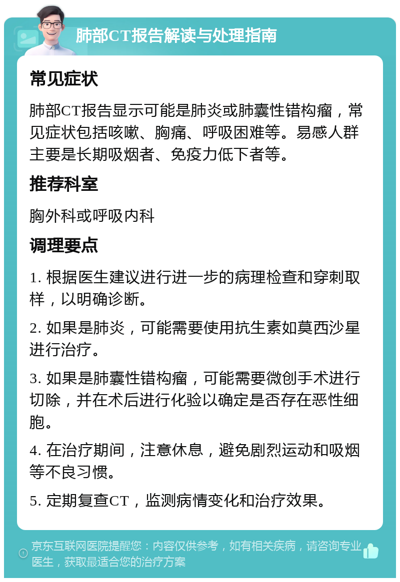 肺部CT报告解读与处理指南 常见症状 肺部CT报告显示可能是肺炎或肺囊性错构瘤，常见症状包括咳嗽、胸痛、呼吸困难等。易感人群主要是长期吸烟者、免疫力低下者等。 推荐科室 胸外科或呼吸内科 调理要点 1. 根据医生建议进行进一步的病理检查和穿刺取样，以明确诊断。 2. 如果是肺炎，可能需要使用抗生素如莫西沙星进行治疗。 3. 如果是肺囊性错构瘤，可能需要微创手术进行切除，并在术后进行化验以确定是否存在恶性细胞。 4. 在治疗期间，注意休息，避免剧烈运动和吸烟等不良习惯。 5. 定期复查CT，监测病情变化和治疗效果。