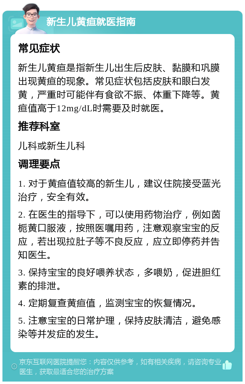 新生儿黄疸就医指南 常见症状 新生儿黄疸是指新生儿出生后皮肤、黏膜和巩膜出现黄疸的现象。常见症状包括皮肤和眼白发黄，严重时可能伴有食欲不振、体重下降等。黄疸值高于12mg/dL时需要及时就医。 推荐科室 儿科或新生儿科 调理要点 1. 对于黄疸值较高的新生儿，建议住院接受蓝光治疗，安全有效。 2. 在医生的指导下，可以使用药物治疗，例如茵栀黄口服液，按照医嘱用药，注意观察宝宝的反应，若出现拉肚子等不良反应，应立即停药并告知医生。 3. 保持宝宝的良好喂养状态，多喂奶，促进胆红素的排泄。 4. 定期复查黄疸值，监测宝宝的恢复情况。 5. 注意宝宝的日常护理，保持皮肤清洁，避免感染等并发症的发生。