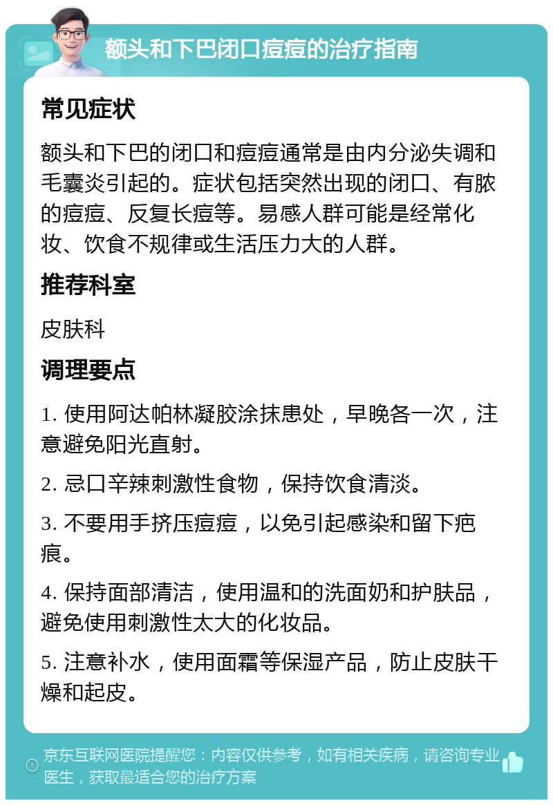 额头和下巴闭口痘痘的治疗指南 常见症状 额头和下巴的闭口和痘痘通常是由内分泌失调和毛囊炎引起的。症状包括突然出现的闭口、有脓的痘痘、反复长痘等。易感人群可能是经常化妆、饮食不规律或生活压力大的人群。 推荐科室 皮肤科 调理要点 1. 使用阿达帕林凝胶涂抹患处，早晚各一次，注意避免阳光直射。 2. 忌口辛辣刺激性食物，保持饮食清淡。 3. 不要用手挤压痘痘，以免引起感染和留下疤痕。 4. 保持面部清洁，使用温和的洗面奶和护肤品，避免使用刺激性太大的化妆品。 5. 注意补水，使用面霜等保湿产品，防止皮肤干燥和起皮。