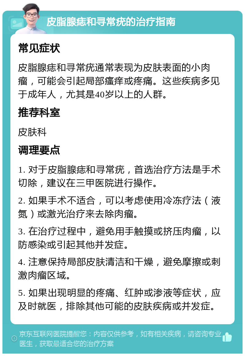 皮脂腺痣和寻常疣的治疗指南 常见症状 皮脂腺痣和寻常疣通常表现为皮肤表面的小肉瘤，可能会引起局部瘙痒或疼痛。这些疾病多见于成年人，尤其是40岁以上的人群。 推荐科室 皮肤科 调理要点 1. 对于皮脂腺痣和寻常疣，首选治疗方法是手术切除，建议在三甲医院进行操作。 2. 如果手术不适合，可以考虑使用冷冻疗法（液氮）或激光治疗来去除肉瘤。 3. 在治疗过程中，避免用手触摸或挤压肉瘤，以防感染或引起其他并发症。 4. 注意保持局部皮肤清洁和干燥，避免摩擦或刺激肉瘤区域。 5. 如果出现明显的疼痛、红肿或渗液等症状，应及时就医，排除其他可能的皮肤疾病或并发症。