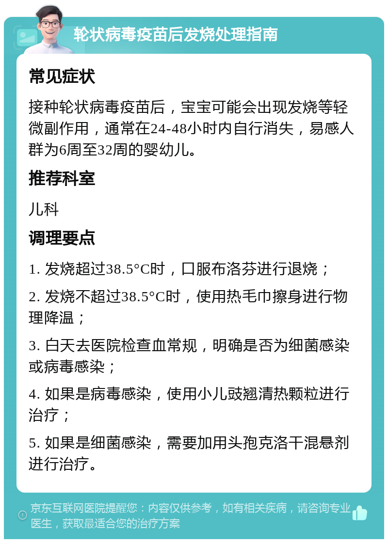 轮状病毒疫苗后发烧处理指南 常见症状 接种轮状病毒疫苗后，宝宝可能会出现发烧等轻微副作用，通常在24-48小时内自行消失，易感人群为6周至32周的婴幼儿。 推荐科室 儿科 调理要点 1. 发烧超过38.5°C时，口服布洛芬进行退烧； 2. 发烧不超过38.5°C时，使用热毛巾擦身进行物理降温； 3. 白天去医院检查血常规，明确是否为细菌感染或病毒感染； 4. 如果是病毒感染，使用小儿豉翘清热颗粒进行治疗； 5. 如果是细菌感染，需要加用头孢克洛干混悬剂进行治疗。