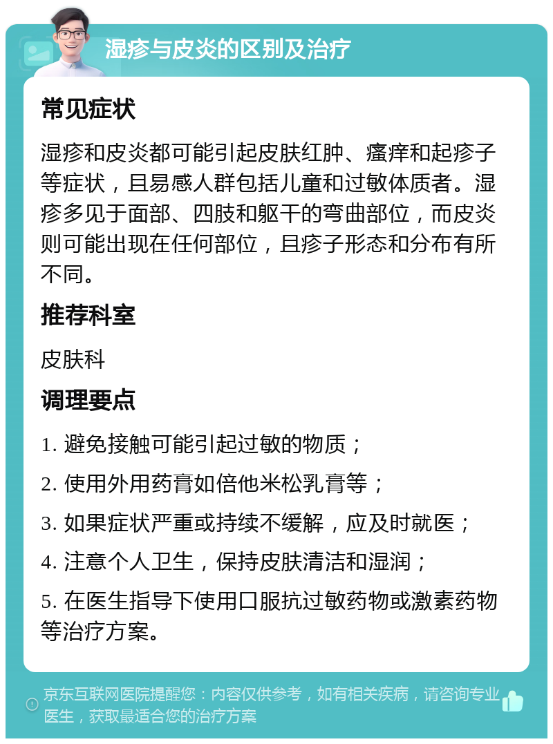 湿疹与皮炎的区别及治疗 常见症状 湿疹和皮炎都可能引起皮肤红肿、瘙痒和起疹子等症状，且易感人群包括儿童和过敏体质者。湿疹多见于面部、四肢和躯干的弯曲部位，而皮炎则可能出现在任何部位，且疹子形态和分布有所不同。 推荐科室 皮肤科 调理要点 1. 避免接触可能引起过敏的物质； 2. 使用外用药膏如倍他米松乳膏等； 3. 如果症状严重或持续不缓解，应及时就医； 4. 注意个人卫生，保持皮肤清洁和湿润； 5. 在医生指导下使用口服抗过敏药物或激素药物等治疗方案。