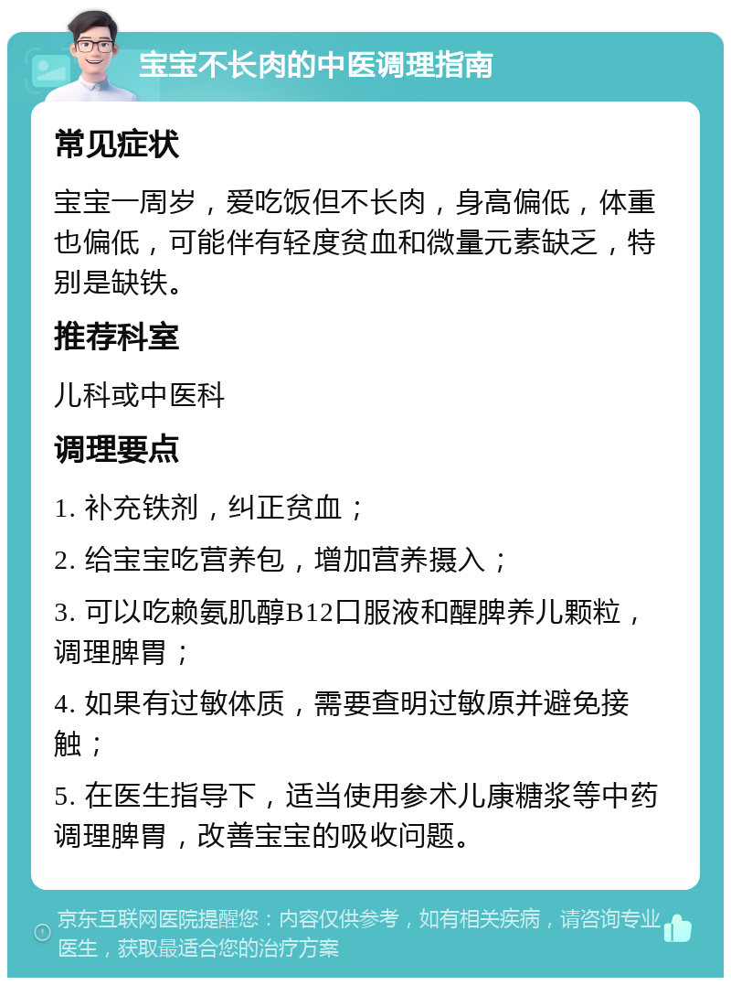 宝宝不长肉的中医调理指南 常见症状 宝宝一周岁，爱吃饭但不长肉，身高偏低，体重也偏低，可能伴有轻度贫血和微量元素缺乏，特别是缺铁。 推荐科室 儿科或中医科 调理要点 1. 补充铁剂，纠正贫血； 2. 给宝宝吃营养包，增加营养摄入； 3. 可以吃赖氨肌醇B12口服液和醒脾养儿颗粒，调理脾胃； 4. 如果有过敏体质，需要查明过敏原并避免接触； 5. 在医生指导下，适当使用参术儿康糖浆等中药调理脾胃，改善宝宝的吸收问题。