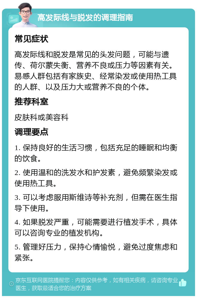 高发际线与脱发的调理指南 常见症状 高发际线和脱发是常见的头发问题，可能与遗传、荷尔蒙失衡、营养不良或压力等因素有关。易感人群包括有家族史、经常染发或使用热工具的人群、以及压力大或营养不良的个体。 推荐科室 皮肤科或美容科 调理要点 1. 保持良好的生活习惯，包括充足的睡眠和均衡的饮食。 2. 使用温和的洗发水和护发素，避免频繁染发或使用热工具。 3. 可以考虑服用斯维诗等补充剂，但需在医生指导下使用。 4. 如果脱发严重，可能需要进行植发手术，具体可以咨询专业的植发机构。 5. 管理好压力，保持心情愉悦，避免过度焦虑和紧张。