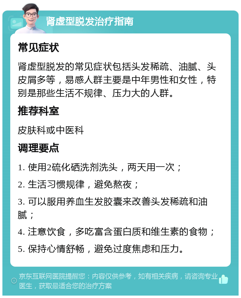 肾虚型脱发治疗指南 常见症状 肾虚型脱发的常见症状包括头发稀疏、油腻、头皮屑多等，易感人群主要是中年男性和女性，特别是那些生活不规律、压力大的人群。 推荐科室 皮肤科或中医科 调理要点 1. 使用2硫化硒洗剂洗头，两天用一次； 2. 生活习惯规律，避免熬夜； 3. 可以服用养血生发胶囊来改善头发稀疏和油腻； 4. 注意饮食，多吃富含蛋白质和维生素的食物； 5. 保持心情舒畅，避免过度焦虑和压力。