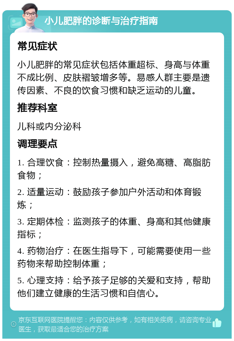 小儿肥胖的诊断与治疗指南 常见症状 小儿肥胖的常见症状包括体重超标、身高与体重不成比例、皮肤褶皱增多等。易感人群主要是遗传因素、不良的饮食习惯和缺乏运动的儿童。 推荐科室 儿科或内分泌科 调理要点 1. 合理饮食：控制热量摄入，避免高糖、高脂肪食物； 2. 适量运动：鼓励孩子参加户外活动和体育锻炼； 3. 定期体检：监测孩子的体重、身高和其他健康指标； 4. 药物治疗：在医生指导下，可能需要使用一些药物来帮助控制体重； 5. 心理支持：给予孩子足够的关爱和支持，帮助他们建立健康的生活习惯和自信心。