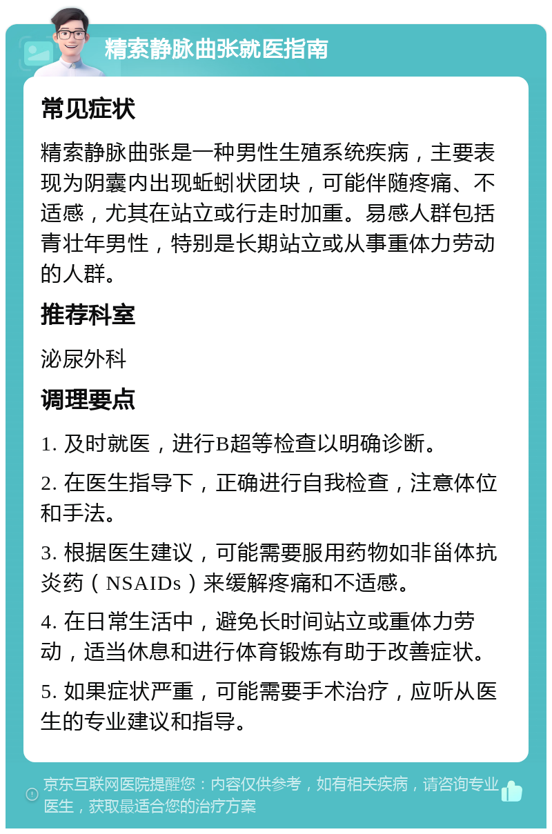 精索静脉曲张就医指南 常见症状 精索静脉曲张是一种男性生殖系统疾病，主要表现为阴囊内出现蚯蚓状团块，可能伴随疼痛、不适感，尤其在站立或行走时加重。易感人群包括青壮年男性，特别是长期站立或从事重体力劳动的人群。 推荐科室 泌尿外科 调理要点 1. 及时就医，进行B超等检查以明确诊断。 2. 在医生指导下，正确进行自我检查，注意体位和手法。 3. 根据医生建议，可能需要服用药物如非甾体抗炎药（NSAIDs）来缓解疼痛和不适感。 4. 在日常生活中，避免长时间站立或重体力劳动，适当休息和进行体育锻炼有助于改善症状。 5. 如果症状严重，可能需要手术治疗，应听从医生的专业建议和指导。