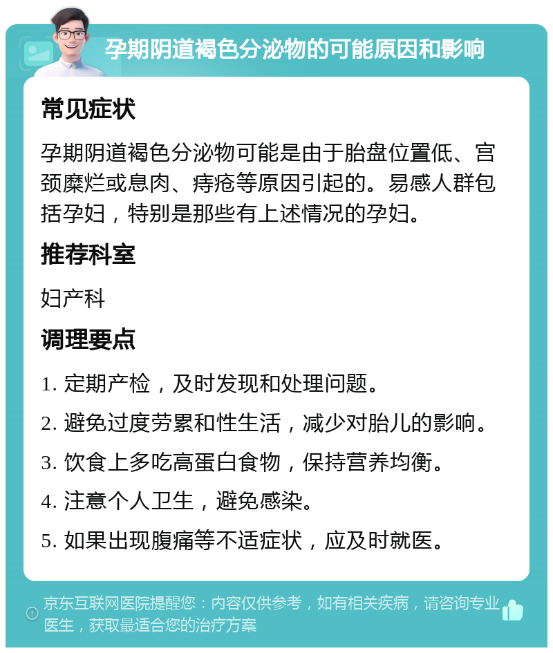 孕期阴道褐色分泌物的可能原因和影响 常见症状 孕期阴道褐色分泌物可能是由于胎盘位置低、宫颈糜烂或息肉、痔疮等原因引起的。易感人群包括孕妇，特别是那些有上述情况的孕妇。 推荐科室 妇产科 调理要点 1. 定期产检，及时发现和处理问题。 2. 避免过度劳累和性生活，减少对胎儿的影响。 3. 饮食上多吃高蛋白食物，保持营养均衡。 4. 注意个人卫生，避免感染。 5. 如果出现腹痛等不适症状，应及时就医。