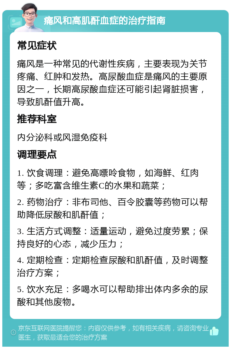 痛风和高肌酐血症的治疗指南 常见症状 痛风是一种常见的代谢性疾病，主要表现为关节疼痛、红肿和发热。高尿酸血症是痛风的主要原因之一，长期高尿酸血症还可能引起肾脏损害，导致肌酐值升高。 推荐科室 内分泌科或风湿免疫科 调理要点 1. 饮食调理：避免高嘌呤食物，如海鲜、红肉等；多吃富含维生素C的水果和蔬菜； 2. 药物治疗：非布司他、百令胶囊等药物可以帮助降低尿酸和肌酐值； 3. 生活方式调整：适量运动，避免过度劳累；保持良好的心态，减少压力； 4. 定期检查：定期检查尿酸和肌酐值，及时调整治疗方案； 5. 饮水充足：多喝水可以帮助排出体内多余的尿酸和其他废物。