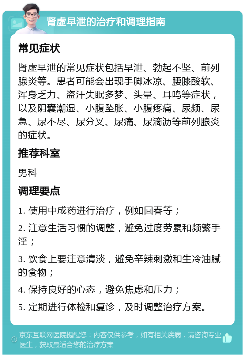 肾虚早泄的治疗和调理指南 常见症状 肾虚早泄的常见症状包括早泄、勃起不坚、前列腺炎等。患者可能会出现手脚冰凉、腰膝酸软、浑身乏力、盗汗失眠多梦、头晕、耳鸣等症状，以及阴囊潮湿、小腹坠胀、小腹疼痛、尿频、尿急、尿不尽、尿分叉、尿痛、尿滴沥等前列腺炎的症状。 推荐科室 男科 调理要点 1. 使用中成药进行治疗，例如回春等； 2. 注意生活习惯的调整，避免过度劳累和频繁手淫； 3. 饮食上要注意清淡，避免辛辣刺激和生冷油腻的食物； 4. 保持良好的心态，避免焦虑和压力； 5. 定期进行体检和复诊，及时调整治疗方案。