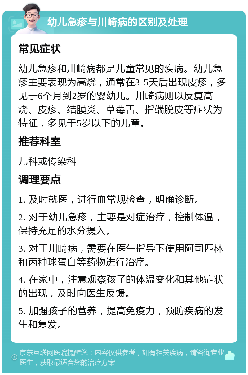 幼儿急疹与川崎病的区别及处理 常见症状 幼儿急疹和川崎病都是儿童常见的疾病。幼儿急疹主要表现为高烧，通常在3-5天后出现皮疹，多见于6个月到2岁的婴幼儿。川崎病则以反复高烧、皮疹、结膜炎、草莓舌、指端脱皮等症状为特征，多见于5岁以下的儿童。 推荐科室 儿科或传染科 调理要点 1. 及时就医，进行血常规检查，明确诊断。 2. 对于幼儿急疹，主要是对症治疗，控制体温，保持充足的水分摄入。 3. 对于川崎病，需要在医生指导下使用阿司匹林和丙种球蛋白等药物进行治疗。 4. 在家中，注意观察孩子的体温变化和其他症状的出现，及时向医生反馈。 5. 加强孩子的营养，提高免疫力，预防疾病的发生和复发。