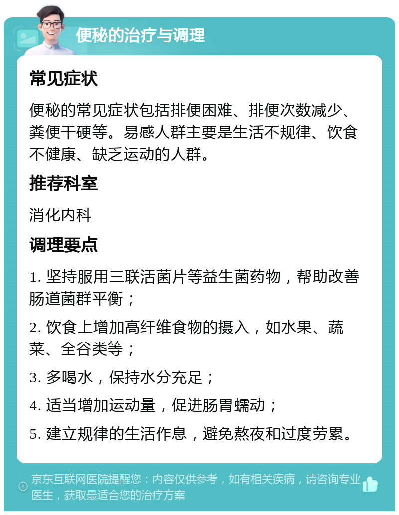 便秘的治疗与调理 常见症状 便秘的常见症状包括排便困难、排便次数减少、粪便干硬等。易感人群主要是生活不规律、饮食不健康、缺乏运动的人群。 推荐科室 消化内科 调理要点 1. 坚持服用三联活菌片等益生菌药物，帮助改善肠道菌群平衡； 2. 饮食上增加高纤维食物的摄入，如水果、蔬菜、全谷类等； 3. 多喝水，保持水分充足； 4. 适当增加运动量，促进肠胃蠕动； 5. 建立规律的生活作息，避免熬夜和过度劳累。