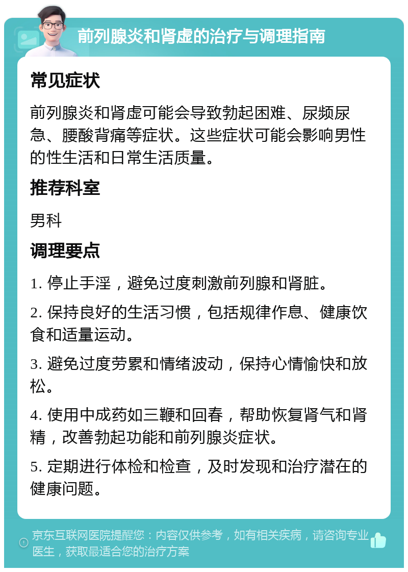 前列腺炎和肾虚的治疗与调理指南 常见症状 前列腺炎和肾虚可能会导致勃起困难、尿频尿急、腰酸背痛等症状。这些症状可能会影响男性的性生活和日常生活质量。 推荐科室 男科 调理要点 1. 停止手淫，避免过度刺激前列腺和肾脏。 2. 保持良好的生活习惯，包括规律作息、健康饮食和适量运动。 3. 避免过度劳累和情绪波动，保持心情愉快和放松。 4. 使用中成药如三鞭和回春，帮助恢复肾气和肾精，改善勃起功能和前列腺炎症状。 5. 定期进行体检和检查，及时发现和治疗潜在的健康问题。