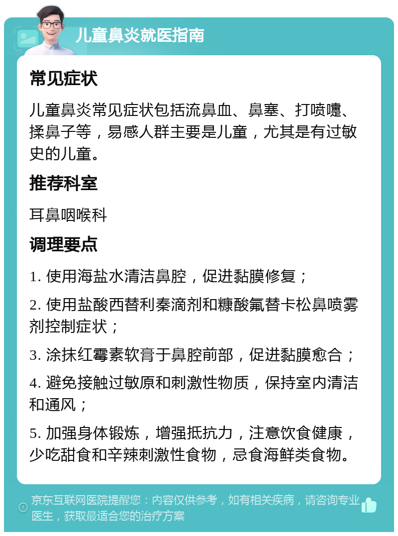 儿童鼻炎就医指南 常见症状 儿童鼻炎常见症状包括流鼻血、鼻塞、打喷嚏、揉鼻子等，易感人群主要是儿童，尤其是有过敏史的儿童。 推荐科室 耳鼻咽喉科 调理要点 1. 使用海盐水清洁鼻腔，促进黏膜修复； 2. 使用盐酸西替利秦滴剂和糠酸氟替卡松鼻喷雾剂控制症状； 3. 涂抹红霉素软膏于鼻腔前部，促进黏膜愈合； 4. 避免接触过敏原和刺激性物质，保持室内清洁和通风； 5. 加强身体锻炼，增强抵抗力，注意饮食健康，少吃甜食和辛辣刺激性食物，忌食海鲜类食物。