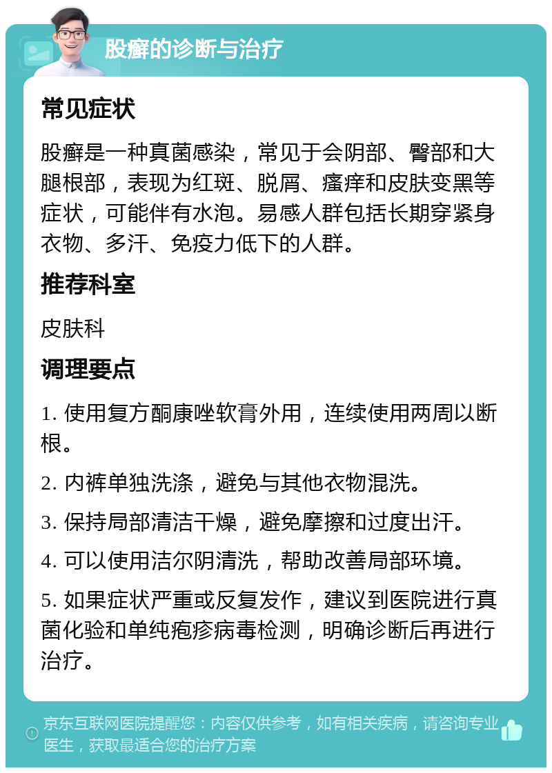 股癣的诊断与治疗 常见症状 股癣是一种真菌感染，常见于会阴部、臀部和大腿根部，表现为红斑、脱屑、瘙痒和皮肤变黑等症状，可能伴有水泡。易感人群包括长期穿紧身衣物、多汗、免疫力低下的人群。 推荐科室 皮肤科 调理要点 1. 使用复方酮康唑软膏外用，连续使用两周以断根。 2. 内裤单独洗涤，避免与其他衣物混洗。 3. 保持局部清洁干燥，避免摩擦和过度出汗。 4. 可以使用洁尔阴清洗，帮助改善局部环境。 5. 如果症状严重或反复发作，建议到医院进行真菌化验和单纯疱疹病毒检测，明确诊断后再进行治疗。