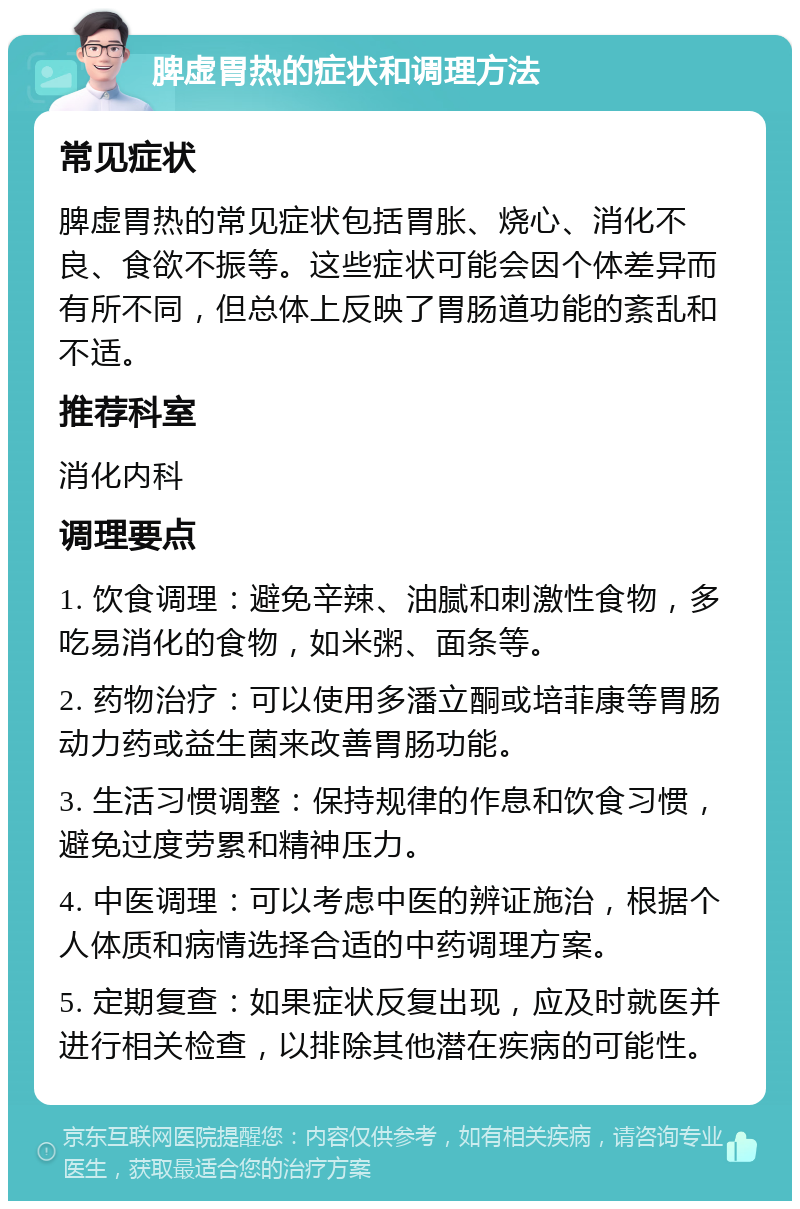 脾虚胃热的症状和调理方法 常见症状 脾虚胃热的常见症状包括胃胀、烧心、消化不良、食欲不振等。这些症状可能会因个体差异而有所不同，但总体上反映了胃肠道功能的紊乱和不适。 推荐科室 消化内科 调理要点 1. 饮食调理：避免辛辣、油腻和刺激性食物，多吃易消化的食物，如米粥、面条等。 2. 药物治疗：可以使用多潘立酮或培菲康等胃肠动力药或益生菌来改善胃肠功能。 3. 生活习惯调整：保持规律的作息和饮食习惯，避免过度劳累和精神压力。 4. 中医调理：可以考虑中医的辨证施治，根据个人体质和病情选择合适的中药调理方案。 5. 定期复查：如果症状反复出现，应及时就医并进行相关检查，以排除其他潜在疾病的可能性。