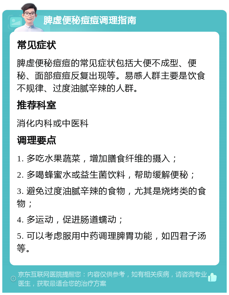 脾虚便秘痘痘调理指南 常见症状 脾虚便秘痘痘的常见症状包括大便不成型、便秘、面部痘痘反复出现等。易感人群主要是饮食不规律、过度油腻辛辣的人群。 推荐科室 消化内科或中医科 调理要点 1. 多吃水果蔬菜，增加膳食纤维的摄入； 2. 多喝蜂蜜水或益生菌饮料，帮助缓解便秘； 3. 避免过度油腻辛辣的食物，尤其是烧烤类的食物； 4. 多运动，促进肠道蠕动； 5. 可以考虑服用中药调理脾胃功能，如四君子汤等。