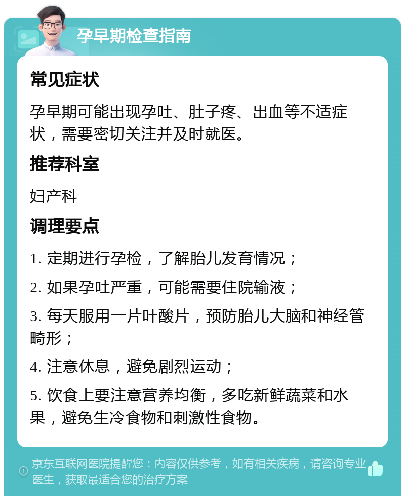 孕早期检查指南 常见症状 孕早期可能出现孕吐、肚子疼、出血等不适症状，需要密切关注并及时就医。 推荐科室 妇产科 调理要点 1. 定期进行孕检，了解胎儿发育情况； 2. 如果孕吐严重，可能需要住院输液； 3. 每天服用一片叶酸片，预防胎儿大脑和神经管畸形； 4. 注意休息，避免剧烈运动； 5. 饮食上要注意营养均衡，多吃新鲜蔬菜和水果，避免生冷食物和刺激性食物。