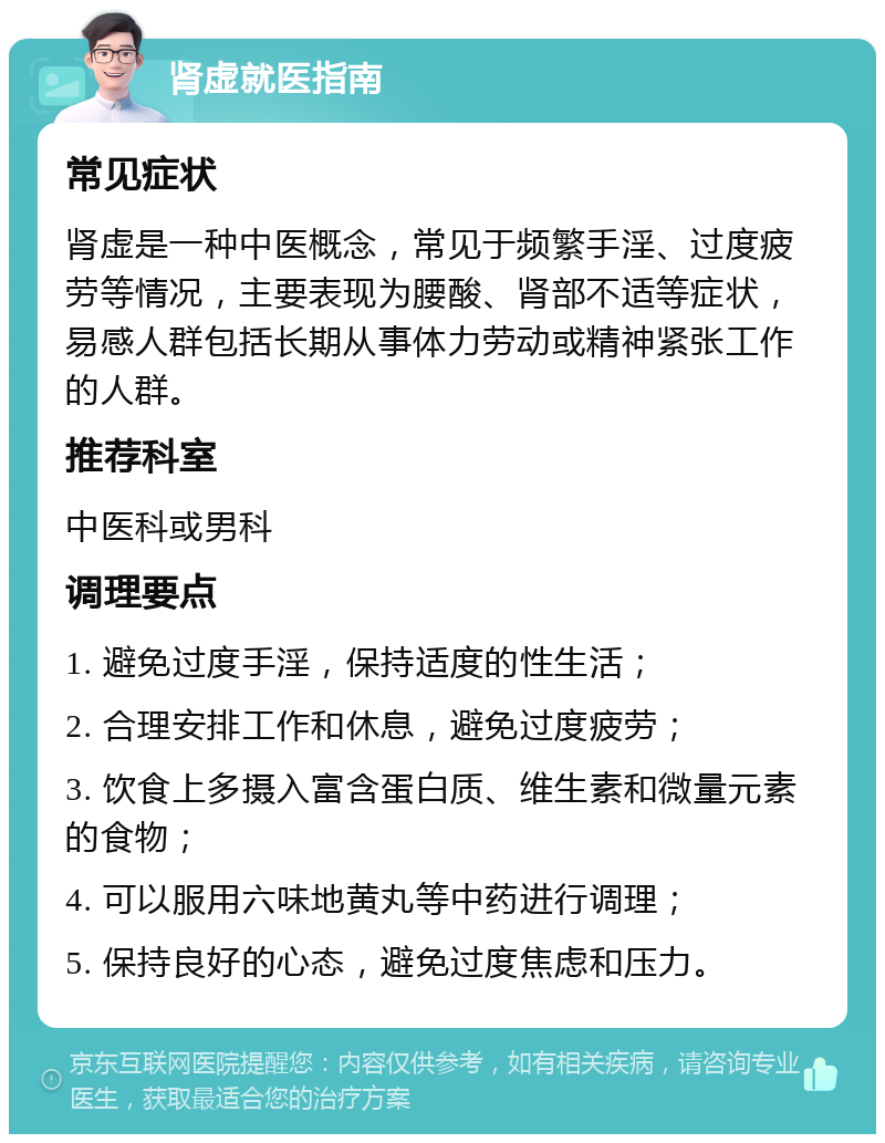 肾虚就医指南 常见症状 肾虚是一种中医概念，常见于频繁手淫、过度疲劳等情况，主要表现为腰酸、肾部不适等症状，易感人群包括长期从事体力劳动或精神紧张工作的人群。 推荐科室 中医科或男科 调理要点 1. 避免过度手淫，保持适度的性生活； 2. 合理安排工作和休息，避免过度疲劳； 3. 饮食上多摄入富含蛋白质、维生素和微量元素的食物； 4. 可以服用六味地黄丸等中药进行调理； 5. 保持良好的心态，避免过度焦虑和压力。