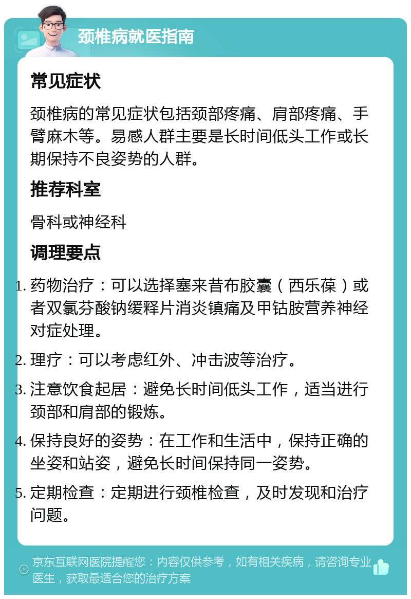 颈椎病就医指南 常见症状 颈椎病的常见症状包括颈部疼痛、肩部疼痛、手臂麻木等。易感人群主要是长时间低头工作或长期保持不良姿势的人群。 推荐科室 骨科或神经科 调理要点 药物治疗：可以选择塞来昔布胶囊（西乐葆）或者双氯芬酸钠缓释片消炎镇痛及甲钴胺营养神经对症处理。 理疗：可以考虑红外、冲击波等治疗。 注意饮食起居：避免长时间低头工作，适当进行颈部和肩部的锻炼。 保持良好的姿势：在工作和生活中，保持正确的坐姿和站姿，避免长时间保持同一姿势。 定期检查：定期进行颈椎检查，及时发现和治疗问题。