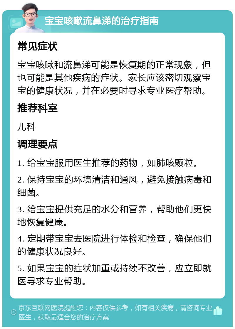 宝宝咳嗽流鼻涕的治疗指南 常见症状 宝宝咳嗽和流鼻涕可能是恢复期的正常现象，但也可能是其他疾病的症状。家长应该密切观察宝宝的健康状况，并在必要时寻求专业医疗帮助。 推荐科室 儿科 调理要点 1. 给宝宝服用医生推荐的药物，如肺咳颗粒。 2. 保持宝宝的环境清洁和通风，避免接触病毒和细菌。 3. 给宝宝提供充足的水分和营养，帮助他们更快地恢复健康。 4. 定期带宝宝去医院进行体检和检查，确保他们的健康状况良好。 5. 如果宝宝的症状加重或持续不改善，应立即就医寻求专业帮助。