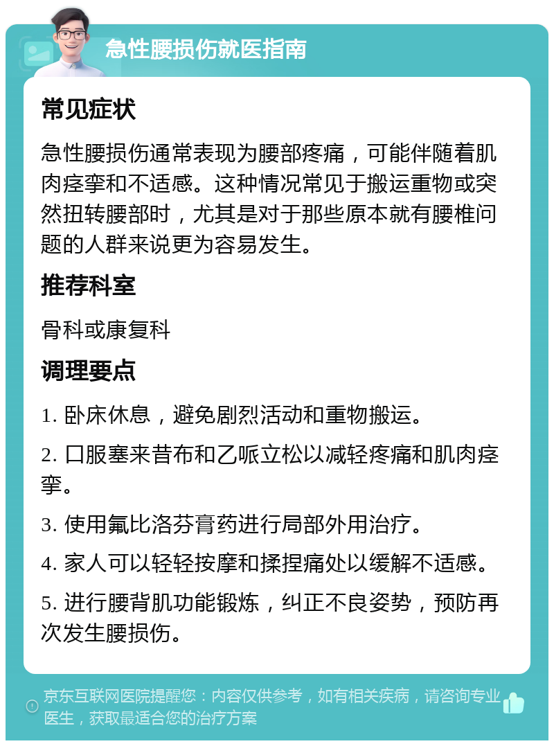 急性腰损伤就医指南 常见症状 急性腰损伤通常表现为腰部疼痛，可能伴随着肌肉痉挛和不适感。这种情况常见于搬运重物或突然扭转腰部时，尤其是对于那些原本就有腰椎问题的人群来说更为容易发生。 推荐科室 骨科或康复科 调理要点 1. 卧床休息，避免剧烈活动和重物搬运。 2. 口服塞来昔布和乙哌立松以减轻疼痛和肌肉痉挛。 3. 使用氟比洛芬膏药进行局部外用治疗。 4. 家人可以轻轻按摩和揉捏痛处以缓解不适感。 5. 进行腰背肌功能锻炼，纠正不良姿势，预防再次发生腰损伤。