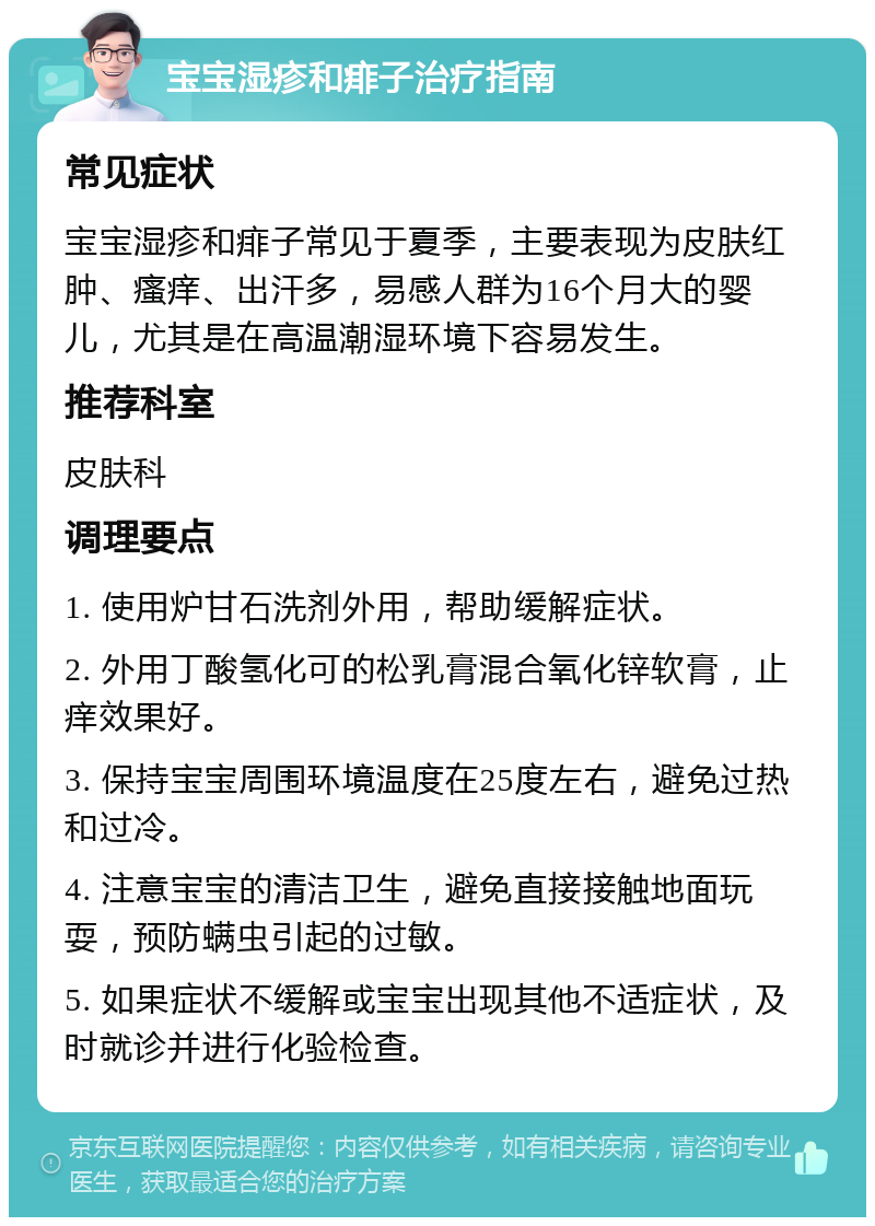 宝宝湿疹和痱子治疗指南 常见症状 宝宝湿疹和痱子常见于夏季，主要表现为皮肤红肿、瘙痒、出汗多，易感人群为16个月大的婴儿，尤其是在高温潮湿环境下容易发生。 推荐科室 皮肤科 调理要点 1. 使用炉甘石洗剂外用，帮助缓解症状。 2. 外用丁酸氢化可的松乳膏混合氧化锌软膏，止痒效果好。 3. 保持宝宝周围环境温度在25度左右，避免过热和过冷。 4. 注意宝宝的清洁卫生，避免直接接触地面玩耍，预防螨虫引起的过敏。 5. 如果症状不缓解或宝宝出现其他不适症状，及时就诊并进行化验检查。