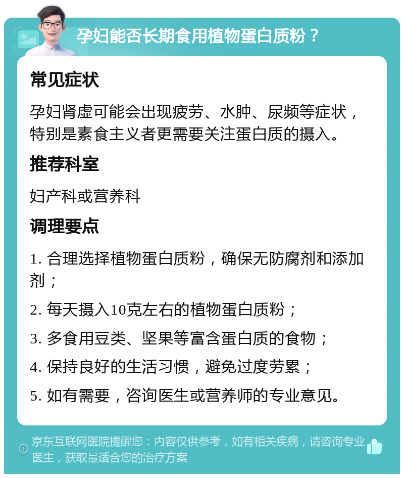 孕妇能否长期食用植物蛋白质粉？ 常见症状 孕妇肾虚可能会出现疲劳、水肿、尿频等症状，特别是素食主义者更需要关注蛋白质的摄入。 推荐科室 妇产科或营养科 调理要点 1. 合理选择植物蛋白质粉，确保无防腐剂和添加剂； 2. 每天摄入10克左右的植物蛋白质粉； 3. 多食用豆类、坚果等富含蛋白质的食物； 4. 保持良好的生活习惯，避免过度劳累； 5. 如有需要，咨询医生或营养师的专业意见。