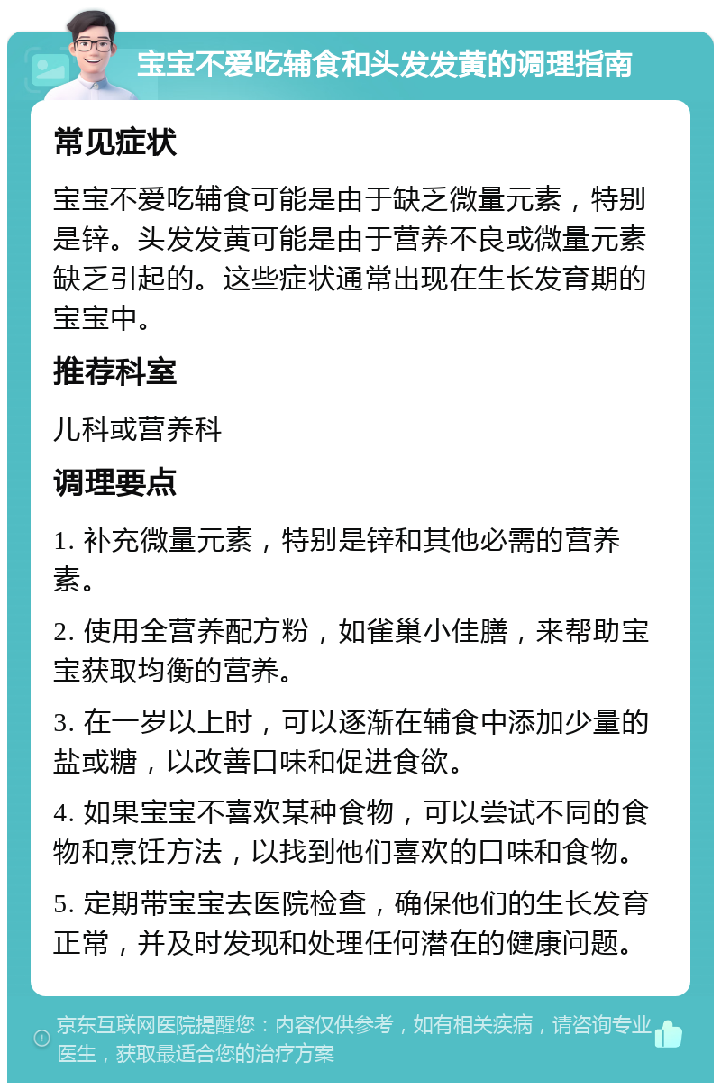 宝宝不爱吃辅食和头发发黄的调理指南 常见症状 宝宝不爱吃辅食可能是由于缺乏微量元素，特别是锌。头发发黄可能是由于营养不良或微量元素缺乏引起的。这些症状通常出现在生长发育期的宝宝中。 推荐科室 儿科或营养科 调理要点 1. 补充微量元素，特别是锌和其他必需的营养素。 2. 使用全营养配方粉，如雀巢小佳膳，来帮助宝宝获取均衡的营养。 3. 在一岁以上时，可以逐渐在辅食中添加少量的盐或糖，以改善口味和促进食欲。 4. 如果宝宝不喜欢某种食物，可以尝试不同的食物和烹饪方法，以找到他们喜欢的口味和食物。 5. 定期带宝宝去医院检查，确保他们的生长发育正常，并及时发现和处理任何潜在的健康问题。