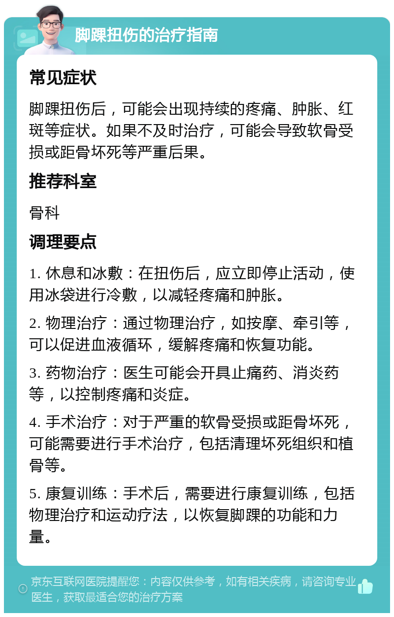 脚踝扭伤的治疗指南 常见症状 脚踝扭伤后，可能会出现持续的疼痛、肿胀、红斑等症状。如果不及时治疗，可能会导致软骨受损或距骨坏死等严重后果。 推荐科室 骨科 调理要点 1. 休息和冰敷：在扭伤后，应立即停止活动，使用冰袋进行冷敷，以减轻疼痛和肿胀。 2. 物理治疗：通过物理治疗，如按摩、牵引等，可以促进血液循环，缓解疼痛和恢复功能。 3. 药物治疗：医生可能会开具止痛药、消炎药等，以控制疼痛和炎症。 4. 手术治疗：对于严重的软骨受损或距骨坏死，可能需要进行手术治疗，包括清理坏死组织和植骨等。 5. 康复训练：手术后，需要进行康复训练，包括物理治疗和运动疗法，以恢复脚踝的功能和力量。