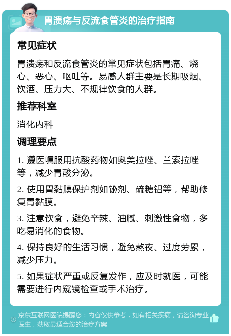 胃溃疡与反流食管炎的治疗指南 常见症状 胃溃疡和反流食管炎的常见症状包括胃痛、烧心、恶心、呕吐等。易感人群主要是长期吸烟、饮酒、压力大、不规律饮食的人群。 推荐科室 消化内科 调理要点 1. 遵医嘱服用抗酸药物如奥美拉唑、兰索拉唑等，减少胃酸分泌。 2. 使用胃黏膜保护剂如铋剂、硫糖铝等，帮助修复胃黏膜。 3. 注意饮食，避免辛辣、油腻、刺激性食物，多吃易消化的食物。 4. 保持良好的生活习惯，避免熬夜、过度劳累，减少压力。 5. 如果症状严重或反复发作，应及时就医，可能需要进行内窥镜检查或手术治疗。