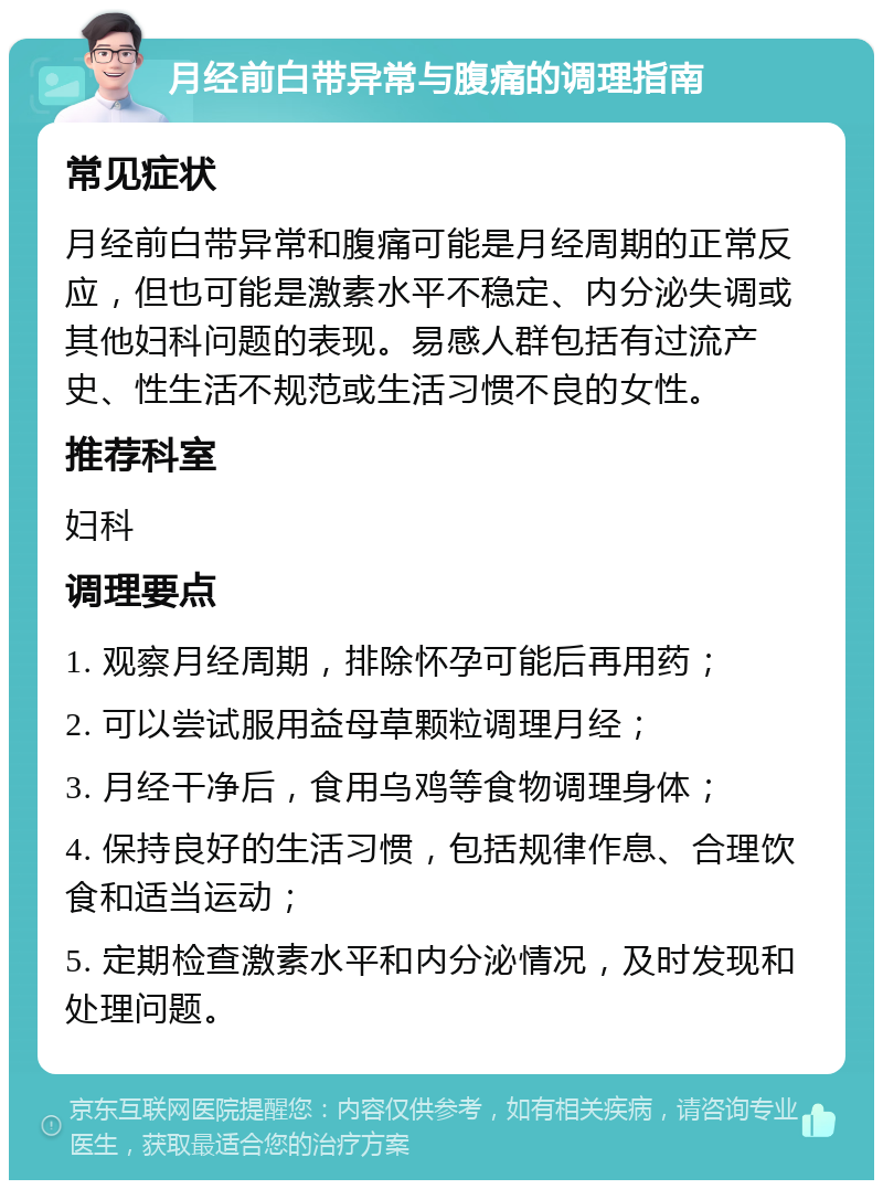 月经前白带异常与腹痛的调理指南 常见症状 月经前白带异常和腹痛可能是月经周期的正常反应，但也可能是激素水平不稳定、内分泌失调或其他妇科问题的表现。易感人群包括有过流产史、性生活不规范或生活习惯不良的女性。 推荐科室 妇科 调理要点 1. 观察月经周期，排除怀孕可能后再用药； 2. 可以尝试服用益母草颗粒调理月经； 3. 月经干净后，食用乌鸡等食物调理身体； 4. 保持良好的生活习惯，包括规律作息、合理饮食和适当运动； 5. 定期检查激素水平和内分泌情况，及时发现和处理问题。