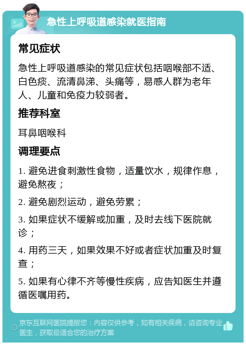 急性上呼吸道感染就医指南 常见症状 急性上呼吸道感染的常见症状包括咽喉部不适、白色痰、流清鼻涕、头痛等，易感人群为老年人、儿童和免疫力较弱者。 推荐科室 耳鼻咽喉科 调理要点 1. 避免进食刺激性食物，适量饮水，规律作息，避免熬夜； 2. 避免剧烈运动，避免劳累； 3. 如果症状不缓解或加重，及时去线下医院就诊； 4. 用药三天，如果效果不好或者症状加重及时复查； 5. 如果有心律不齐等慢性疾病，应告知医生并遵循医嘱用药。