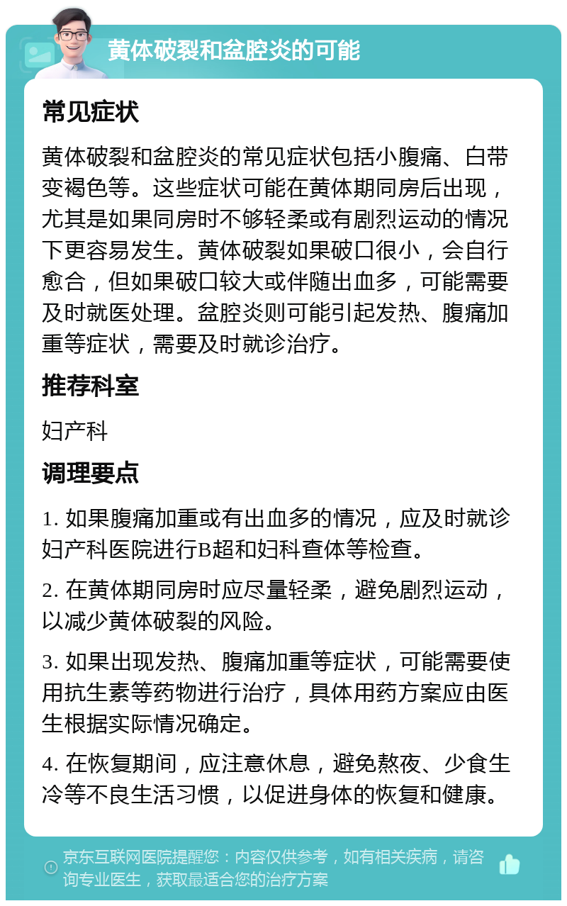 黄体破裂和盆腔炎的可能 常见症状 黄体破裂和盆腔炎的常见症状包括小腹痛、白带变褐色等。这些症状可能在黄体期同房后出现，尤其是如果同房时不够轻柔或有剧烈运动的情况下更容易发生。黄体破裂如果破口很小，会自行愈合，但如果破口较大或伴随出血多，可能需要及时就医处理。盆腔炎则可能引起发热、腹痛加重等症状，需要及时就诊治疗。 推荐科室 妇产科 调理要点 1. 如果腹痛加重或有出血多的情况，应及时就诊妇产科医院进行B超和妇科查体等检查。 2. 在黄体期同房时应尽量轻柔，避免剧烈运动，以减少黄体破裂的风险。 3. 如果出现发热、腹痛加重等症状，可能需要使用抗生素等药物进行治疗，具体用药方案应由医生根据实际情况确定。 4. 在恢复期间，应注意休息，避免熬夜、少食生冷等不良生活习惯，以促进身体的恢复和健康。