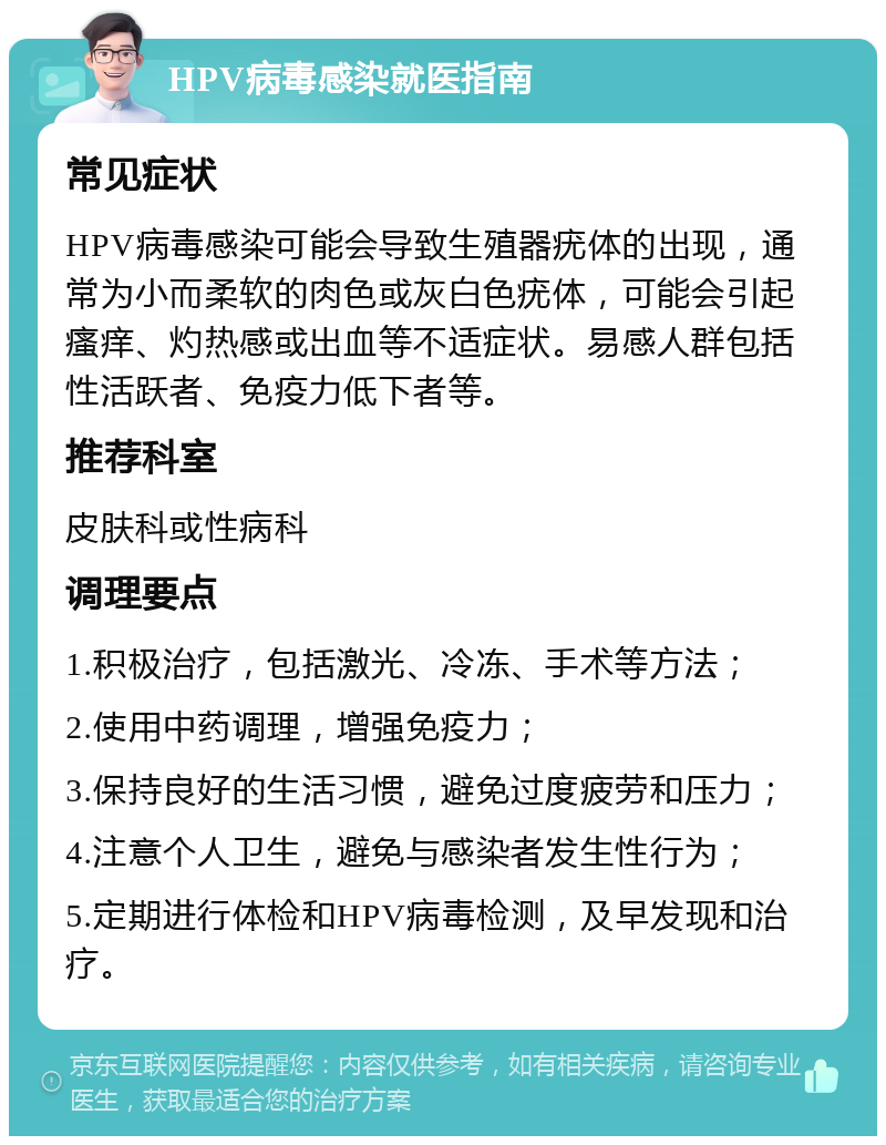 HPV病毒感染就医指南 常见症状 HPV病毒感染可能会导致生殖器疣体的出现，通常为小而柔软的肉色或灰白色疣体，可能会引起瘙痒、灼热感或出血等不适症状。易感人群包括性活跃者、免疫力低下者等。 推荐科室 皮肤科或性病科 调理要点 1.积极治疗，包括激光、冷冻、手术等方法； 2.使用中药调理，增强免疫力； 3.保持良好的生活习惯，避免过度疲劳和压力； 4.注意个人卫生，避免与感染者发生性行为； 5.定期进行体检和HPV病毒检测，及早发现和治疗。